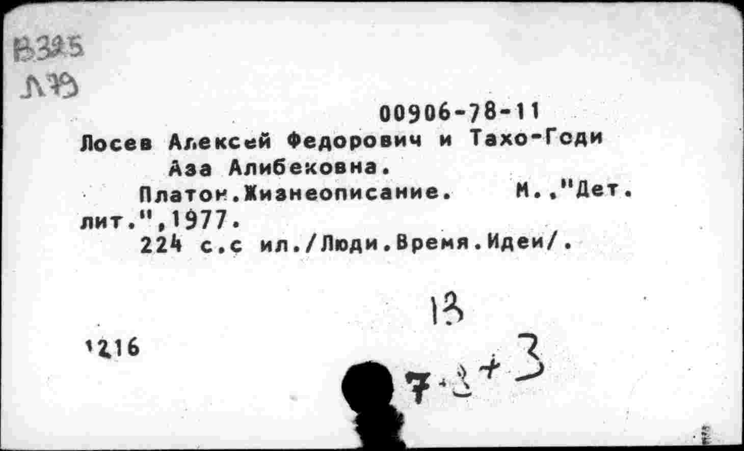 ﻿Л’Ъ
00906-78-11
Лосев Алексей Федорович и Тахо-Геди Аза Алибековна.
Платон.Жизнеописание. М.."Дет.
лит.",1977.
224 с.с ил./Люди.Время.Идеи/.